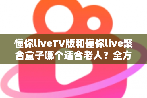 懂你liveTV版和懂你live聚合盒子哪个适合老人？全方位对比分析帮你做出最佳选择