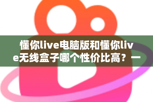 懂你live电脑版和懂你live无线盒子哪个性价比高?一篇看懂选购门道的深度对比指南 懂你live电脑版和懂你live无线盒子哪个性价比高?一篇看懂选购门道的深度对比指南