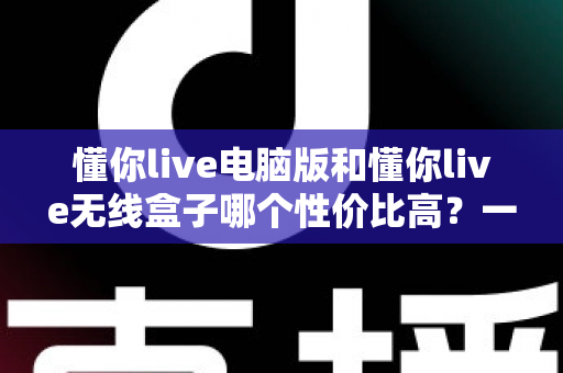 懂你live电脑版和懂你live无线盒子哪个性价比高？一篇看懂选购门道的深度对比指南