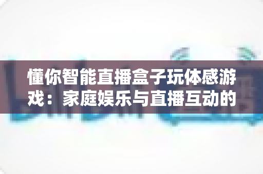 懂你智能直播盒子玩体感游戏:家庭娱乐与直播互动的全新体验指南 懂你智能直播盒子玩体感游戏:家庭娱乐与直播互动的全新体验指南