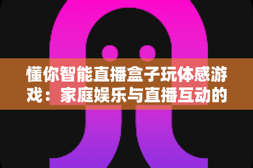 懂你智能直播盒子玩体感游戏:家庭娱乐与直播互动的全新体验指南 懂你智能直播盒子玩体感游戏:家庭娱乐与直播互动的全新体验指南
