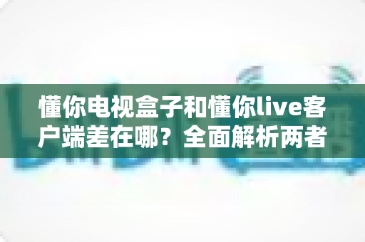 懂你电视盒子和懂你live客户端差在哪?全面解析两者区别,帮你选对观影方案 懂你电视盒子和懂你live客户端差在哪?全面解析两者区别,帮你选对观影方案