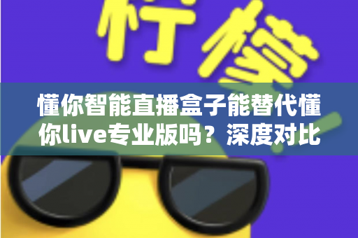 懂你智能直播盒子能替代懂你live专业版吗?深度对比分析与选购指南全解析 懂你智能直播盒子能替代懂你live专业版吗?深度对比分析与选购指南全解析