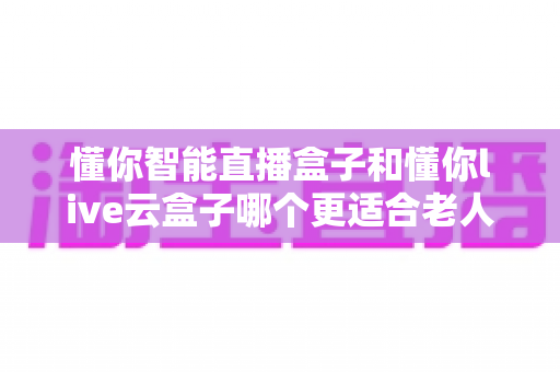懂你智能直播盒子和懂你live云盒子哪个更适合老人用？适老化电视盒子全面对比与选购攻略