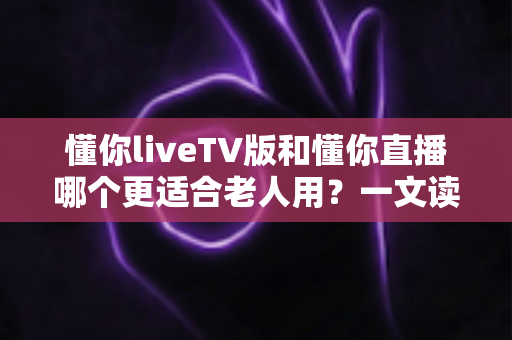 懂你liveTV版和懂你直播哪个更适合老人用？一文读懂两大版本差异，帮长辈选对看直播软件