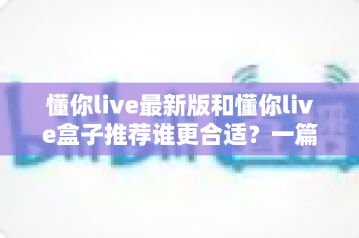 懂你live最新版和懂你live盒子推荐谁更合适？一篇讲透差异、场景与选购策略的实用指南