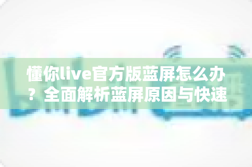 懂你live官方版蓝屏怎么办？全面解析蓝屏原因与快速修复方案