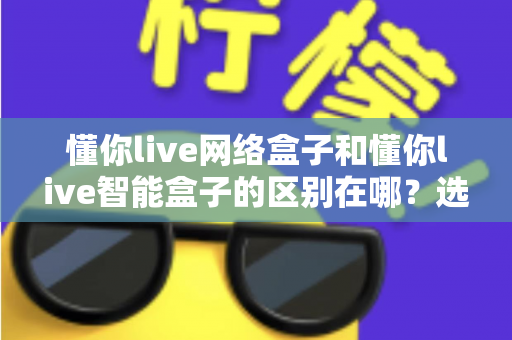 懂你live网络盒子和懂你live智能盒子的区别在哪？选购前必看的深度对比指南