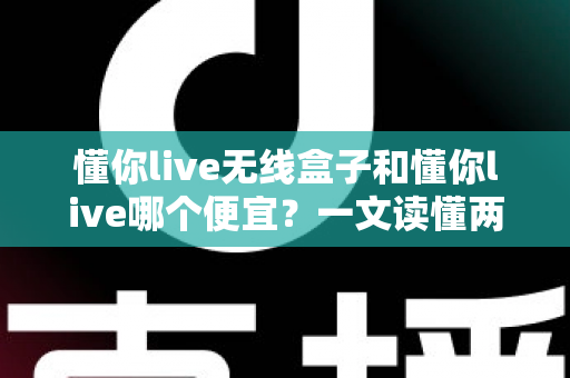 懂你live无线盒子和懂你live哪个便宜？一文读懂两者价格差异与选购攻略
