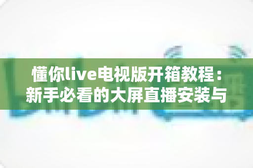 懂你live电视版开箱教程：新手必看的大屏直播安装与使用全攻略