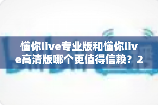懂你live专业版和懂你live高清版哪个更值得信赖？2025年最全对比测评与选购指南