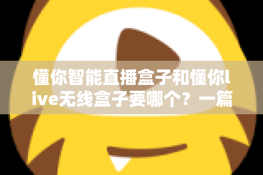 懂你智能直播盒子和懂你live无线盒子要哪个？一篇讲透选购思路的实用指南