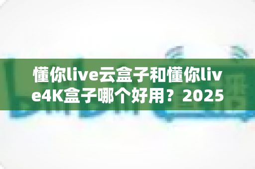 懂你live云盒子和懂你live4K盒子哪个好用？2025最新选购对比指南帮你一次看懂