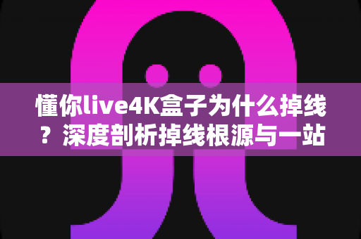 懂你live4K盒子为什么掉线？深度剖析掉线根源与一站式解决指南