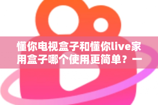 懂你电视盒子和懂你live家用盒子哪个使用更简单？一文学会挑选最省心的家用电视盒子
