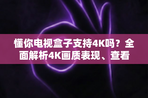 懂你电视盒子支持4K吗？全面解析4K画质表现、查看方法与优化技巧