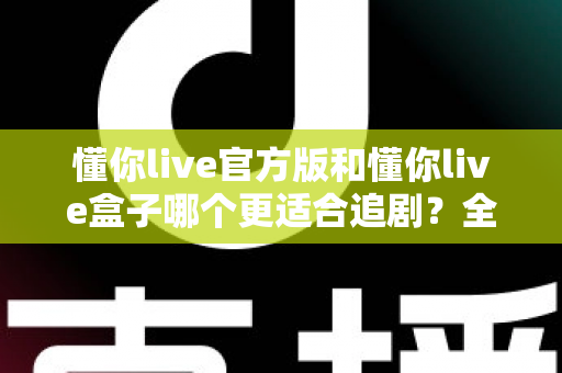 懂你live官方版和懂你live盒子哪个更适合追剧？全面对比帮你找到最佳追剧方案