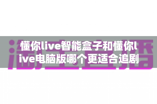 懂你live智能盒子和懂你live电脑版哪个更适合追剧？深度对比帮你选对追剧神器