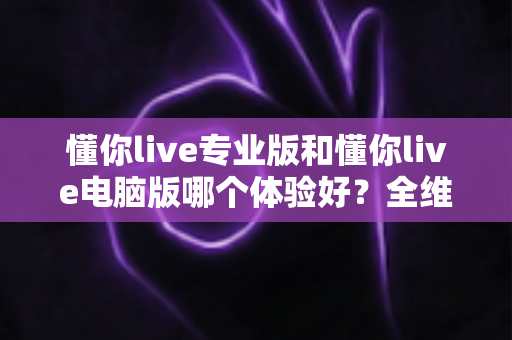 懂你live专业版和懂你live电脑版哪个体验好？全维度深度对比评测助你选出最适合的版本