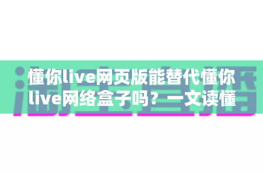 懂你live网页版能替代懂你live网络盒子吗？一文读懂两者差异与选择指南