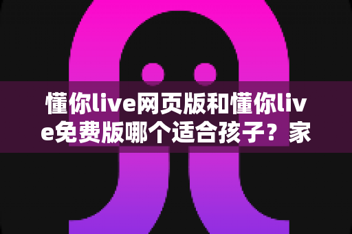 懂你live网页版和懂你live免费版哪个适合孩子？家长必读的选择指南