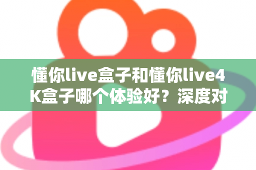 懂你live盒子和懂你live4K盒子哪个体验好?深度对比评测帮你选对不选贵 懂你live盒子和懂你live4K盒子哪个体验好?深度对比评测帮你选对不选贵