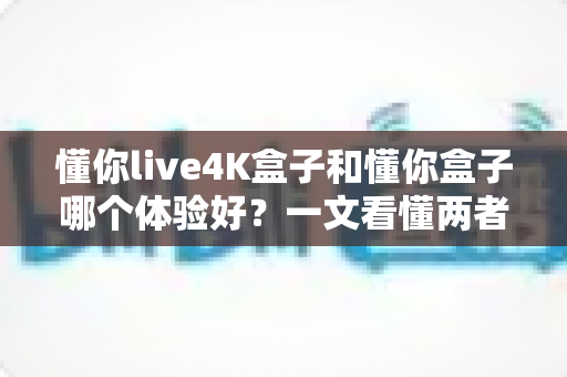 懂你live4K盒子和懂你盒子哪个体验好？一文看懂两者差异与选购建议