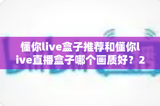 懂你live盒子推荐和懂你live直播盒子哪个画质好？2025最全画质对比评测与选购避坑指南