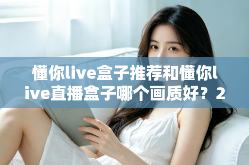 懂你live盒子推荐和懂你live直播盒子哪个画质好？2025最全画质对比评测与选购避坑指南