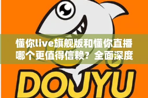 懂你live旗舰版和懂你直播哪个更值得信赖？全面深度对比分析，帮你做出最明智的选择