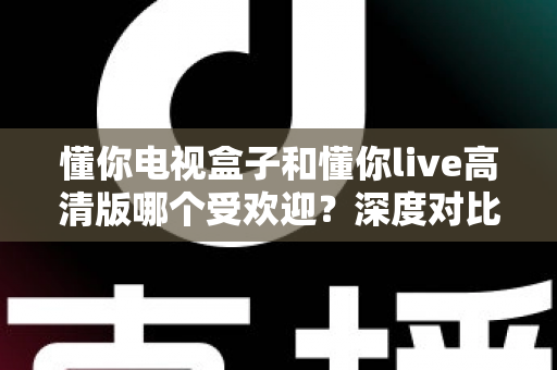 懂你电视盒子和懂你live高清版哪个受欢迎?深度对比分析与选购全指南 懂你电视盒子和懂你live高清版哪个受欢迎?深度对比分析与选购全指南