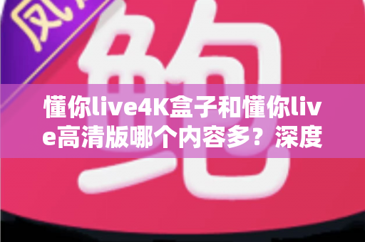 懂你live4K盒子和懂你live高清版哪个内容多？深度对比帮你选对版本不踩坑