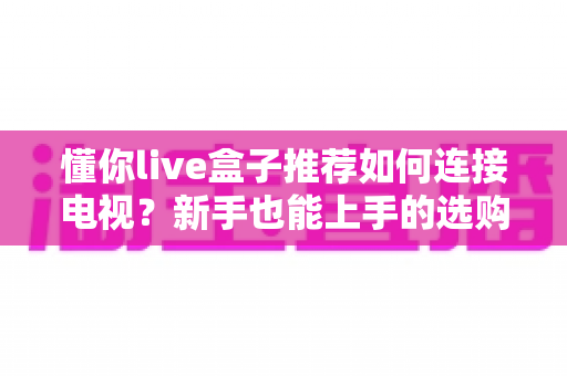 懂你live盒子推荐如何连接电视?新手也能上手的选购与连接全攻略 懂你live盒子推荐如何连接电视?新手也能上手的选购与连接全攻略