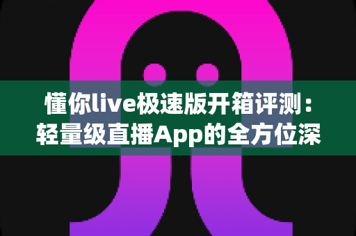 懂你live极速版开箱评测：轻量级直播App的全方位深度体验与真实感受分享