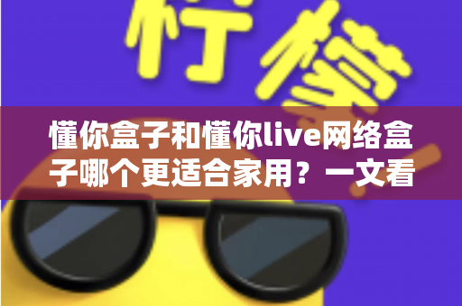 懂你盒子和懂你live网络盒子哪个更适合家用？一文看懂两大热门电视盒子的真实差异与选购指南