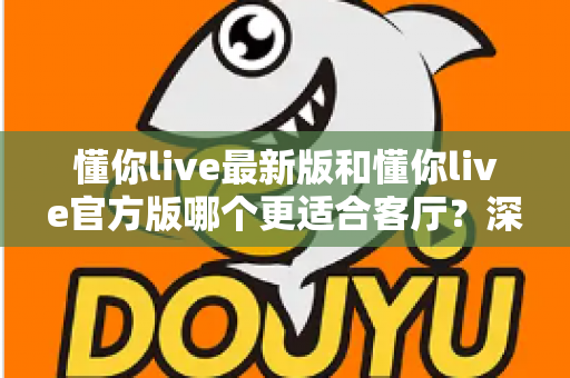 懂你live最新版和懂你live官方版哪个更适合客厅？深度对比解析，助你打造极致客厅影音新体验