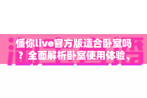 懂你live官方版适合卧室吗？全面解析卧室使用体验、优势与注意事项