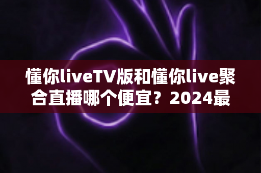 懂你liveTV版和懂你live聚合直播哪个便宜?2024最新价格对比与选购避坑指南 懂你liveTV版和懂你live聚合直播哪个便宜?2024最新价格对比与选购避坑指南