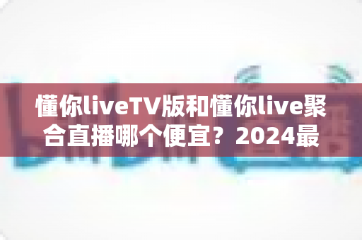 懂你liveTV版和懂你live聚合直播哪个便宜?2024最新价格对比与选购避坑指南 懂你liveTV版和懂你live聚合直播哪个便宜?2024最新价格对比与选购避坑指南