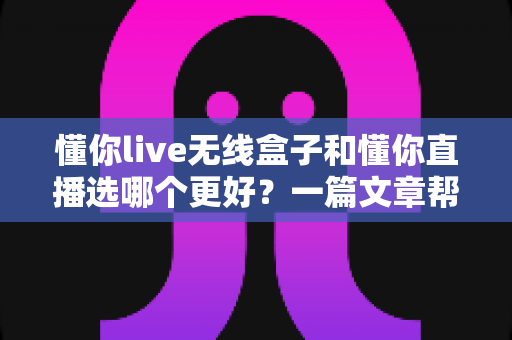 懂你live无线盒子和懂你直播选哪个更好？一篇文章帮你彻底搞懂选择难题