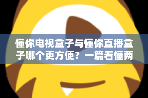 懂你电视盒子与懂你直播盒子哪个更方便?一篇看懂两种盒子的全面对比与选购指南 懂你电视盒子与懂你直播盒子哪个更方便?一篇看懂两种盒子的全面对比与选购指南
