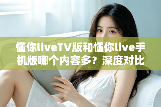 懂你liveTV版和懂你live手机版哪个内容多？深度对比帮你选对版本
