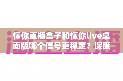 懂你直播盒子和懂你live桌面版哪个信号更稳定？深度评测帮你选对直播工具