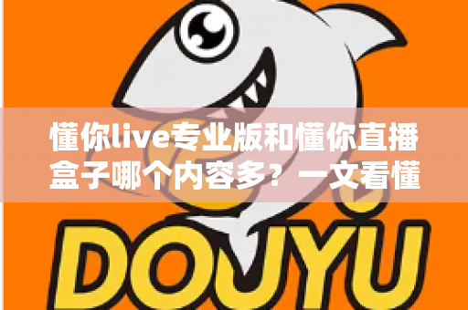 懂你live专业版和懂你直播盒子哪个内容多？一文看懂两大版本的内容差异与选择建议