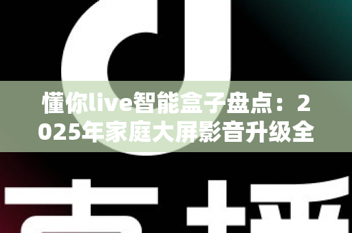 懂你live智能盒子盘点:2025年家庭大屏影音升级全攻略与选购指南 懂你live智能盒子盘点:2025年家庭大屏影音升级全攻略与选购指南