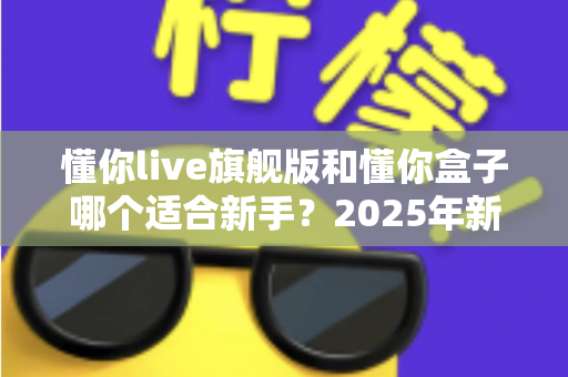 懂你live旗舰版和懂你盒子哪个适合新手?2025年新手选购避坑全指南 懂你live旗舰版和懂你盒子哪个适合新手?2025年新手选购避坑全指南