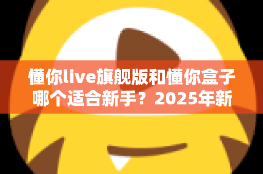 懂你live旗舰版和懂你盒子哪个适合新手?2025年新手选购避坑全指南 懂你live旗舰版和懂你盒子哪个适合新手?2025年新手选购避坑全指南