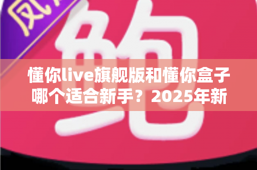 懂你live旗舰版和懂你盒子哪个适合新手？2025年新手选购避坑全指南