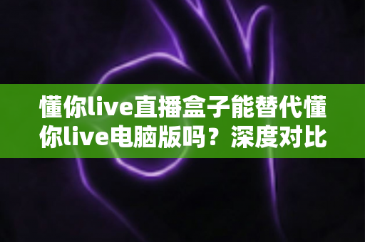 懂你live直播盒子能替代懂你live电脑版吗?深度对比帮你找到最适合的直播方案 懂你live直播盒子能替代懂你live电脑版吗?深度对比帮你找到最适合的直播方案