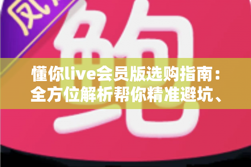 懂你live会员版选购指南:全方位解析帮你精准避坑、省心开卡 懂你live会员版选购指南:全方位解析帮你精准避坑、省心开卡